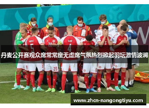 丹麦公开赛观众席常常座无虚席气氛热烈掀起羽坛激情波澜
